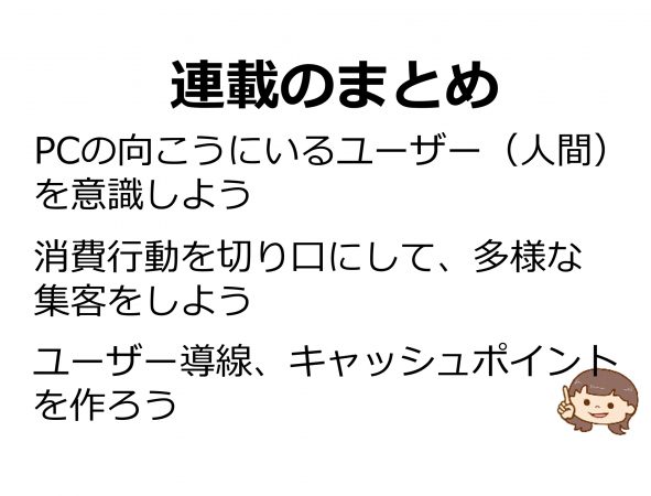 連載のまとめ PCの向こうにいるユーザー(人間)を意識しよう。消費行動を切り口にして、多様な集客をしよう。ユーザー導線、キャッシュポイントを作ろう。 連載のまとめ PCの向こうにいるユーザー(人間)を意識しよう。消費行動を切り口にして、多様な集客をしよう。ユーザー導線、キャッシュポイントを作ろう。